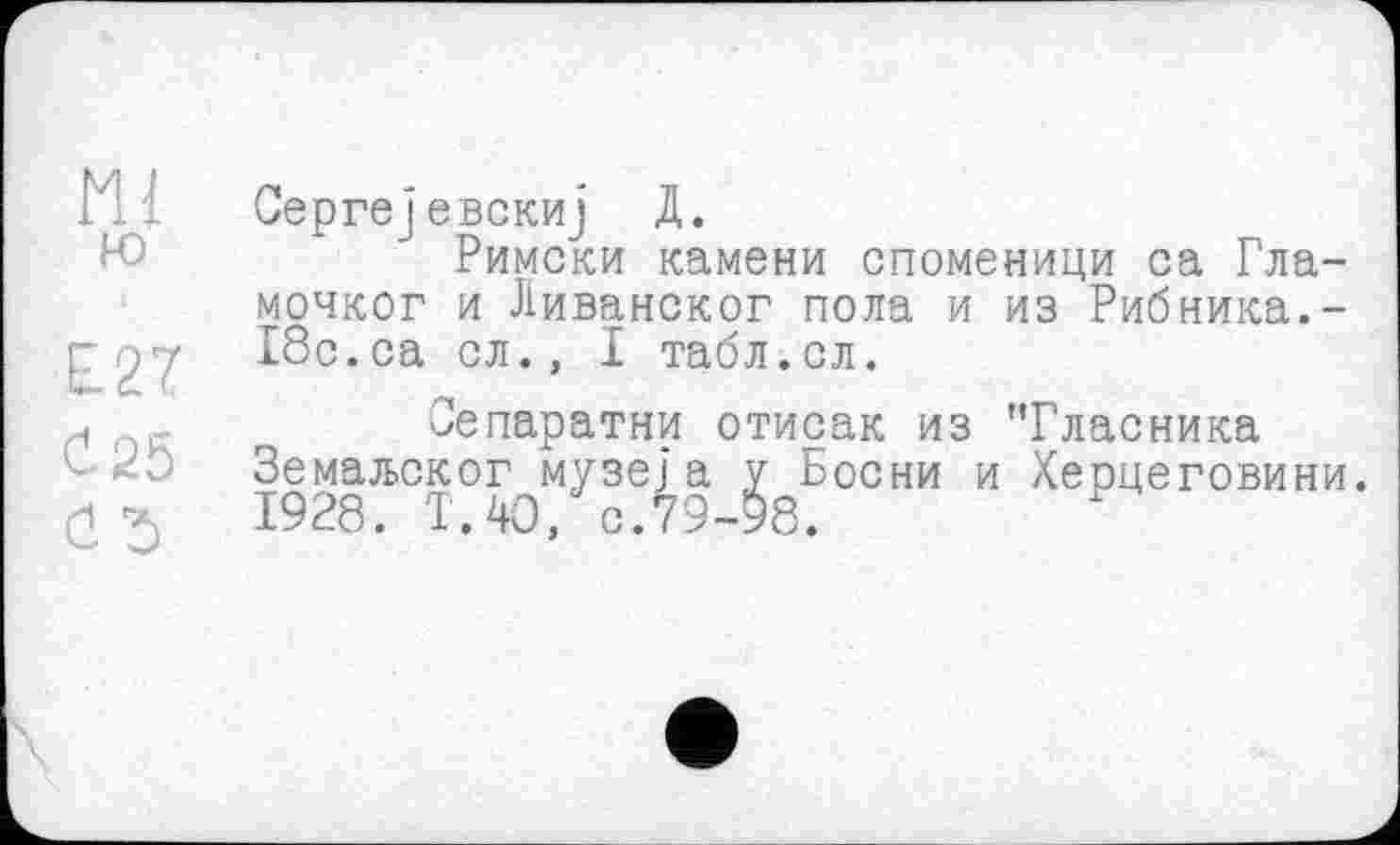 ﻿ш
ю
Е27
С. 25
Û5
Сергејевскиј Д.
Римски камени споменици са Гла-мочког и Ливанског пола и из Рибника.-18с.са сл., I табл.сл.
Сепаратни отисак из Тласника Земаљског музеї а у Весни и Херцеговини. 1928. Т.40, с.79-98.